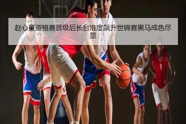 赵心童资格赛晋级后长台准度飙升世锦赛黑马成色尽显