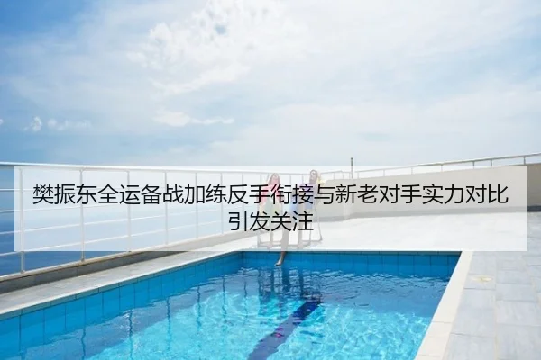 樊振东全运备战加练反手衔接与新老对手实力对比引发关注