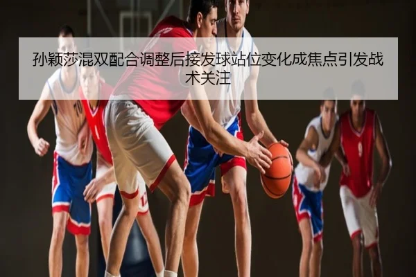 孙颖莎混双配合调整后接发球站位变化成焦点引发战术关注