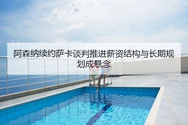 阿森纳续约萨卡谈判推进薪资结构与长期规划成悬念