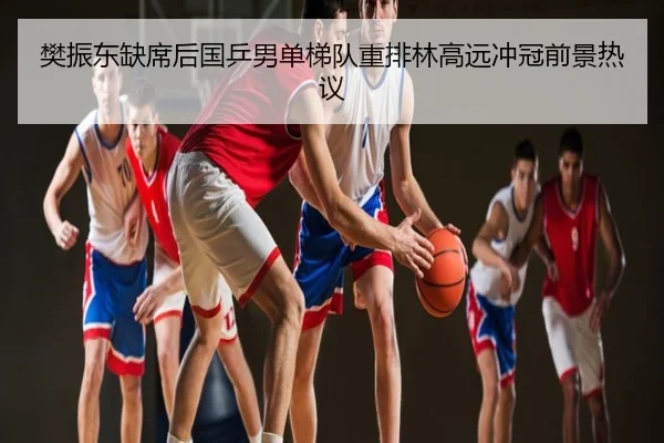 樊振东缺席后国乒男单梯队重排林高远冲冠前景热议